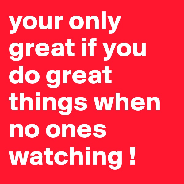 your only great if you do great things when no ones watching !