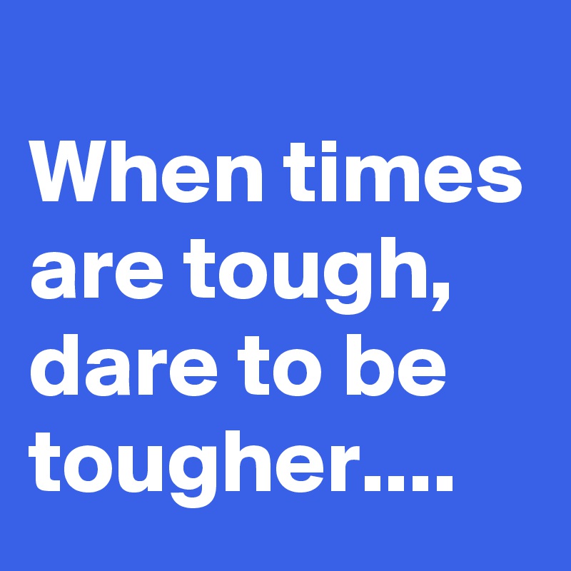 
When times are tough, dare to be tougher....