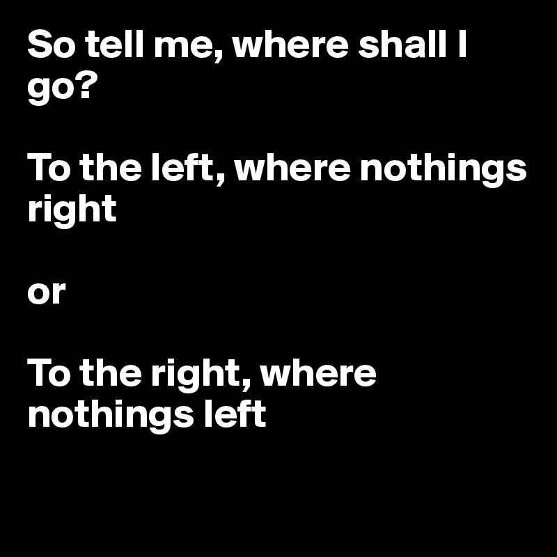 So tell me, where shall I go? 

To the left, where nothings right

or 

To the right, where nothings left

