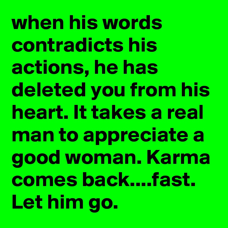 when his words contradicts his actions, he has deleted you from his heart. It takes a real man to appreciate a good woman. Karma comes back....fast. Let him go.