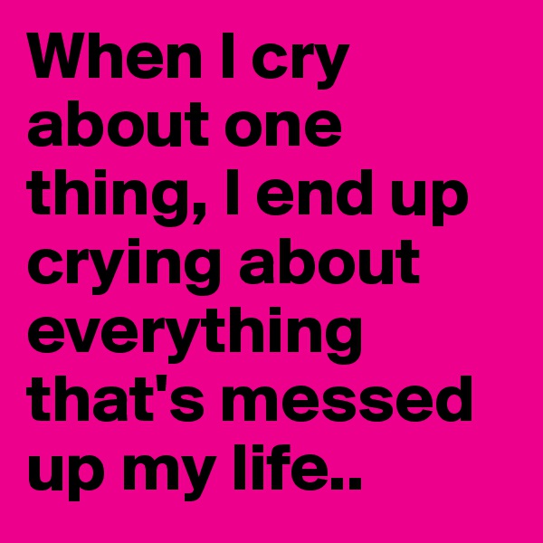 When I cry about one thing, I end up crying about everything that's messed up my life..