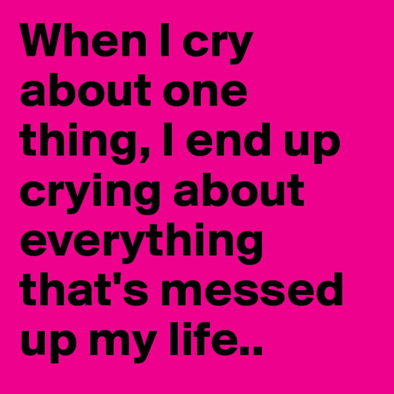 When I cry about one thing, I end up crying about everything that's messed up my life..