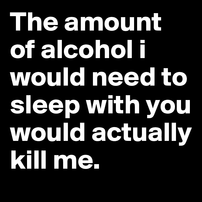 The amount of alcohol i would need to sleep with you would actually kill me.