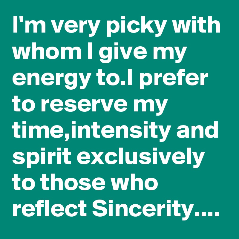 I'm very picky with whom I give my energy to.I prefer to reserve my time,intensity and spirit exclusively to those who reflect Sincerity....