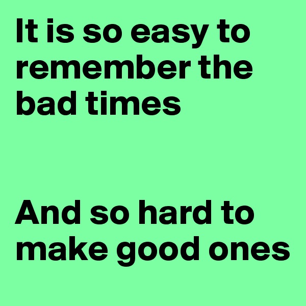 It is so easy to remember the bad times


And so hard to make good ones