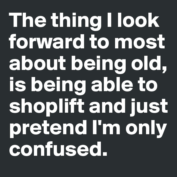 The thing I look forward to most about being old, is being able to shoplift and just 
pretend I'm only confused. 