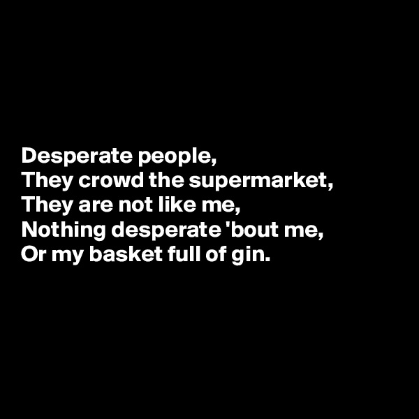 




Desperate people, 
They crowd the supermarket, 
They are not like me, 
Nothing desperate 'bout me, 
Or my basket full of gin.




