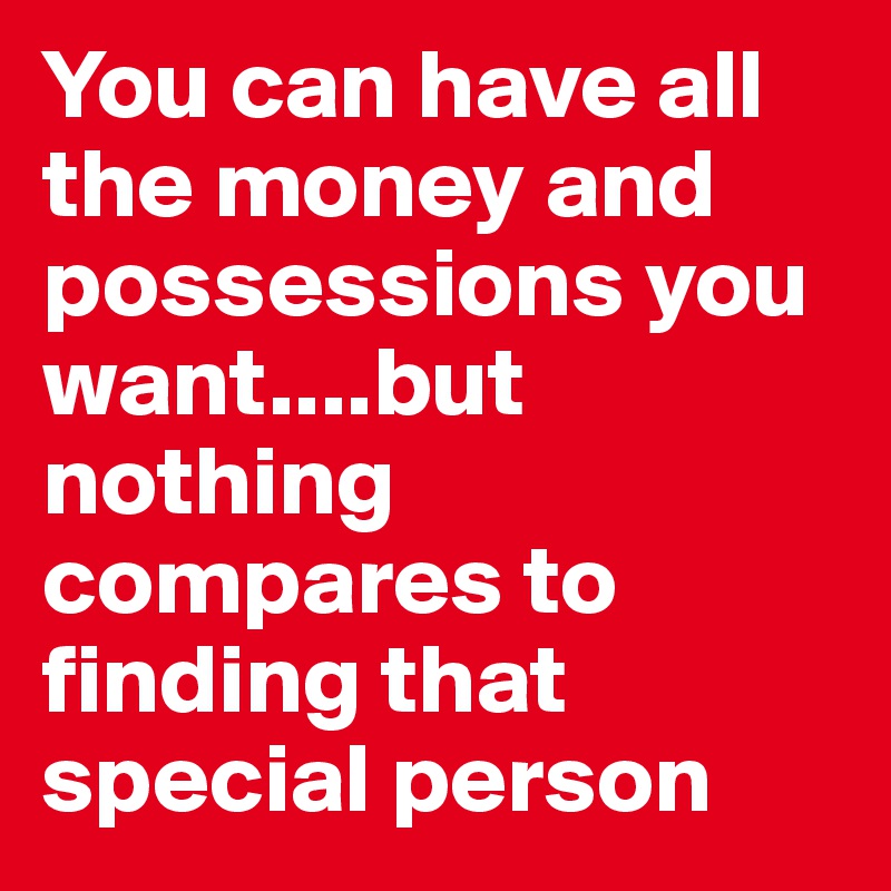 You can have all the money and possessions you want....but nothing compares to finding that special person