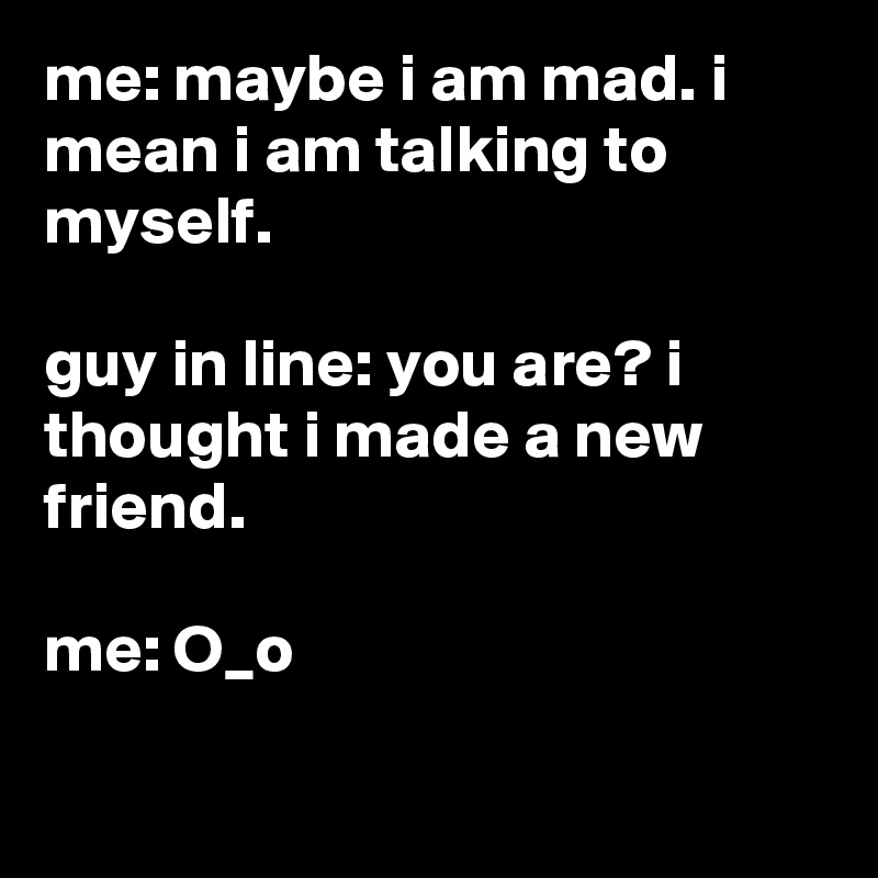 me: maybe i am mad. i mean i am talking to myself.

guy in line: you are? i thought i made a new friend.

me: O_o

