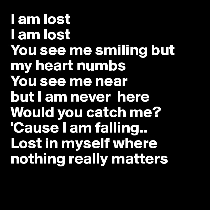I am lost
I am lost
You see me smiling but my heart numbs
You see me near 
but I am never  here
Would you catch me?
'Cause I am falling..
Lost in myself where nothing really matters

