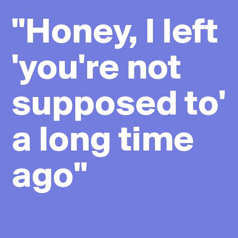 "Honey, I left
'you're not supposed to' 
a long time ago"