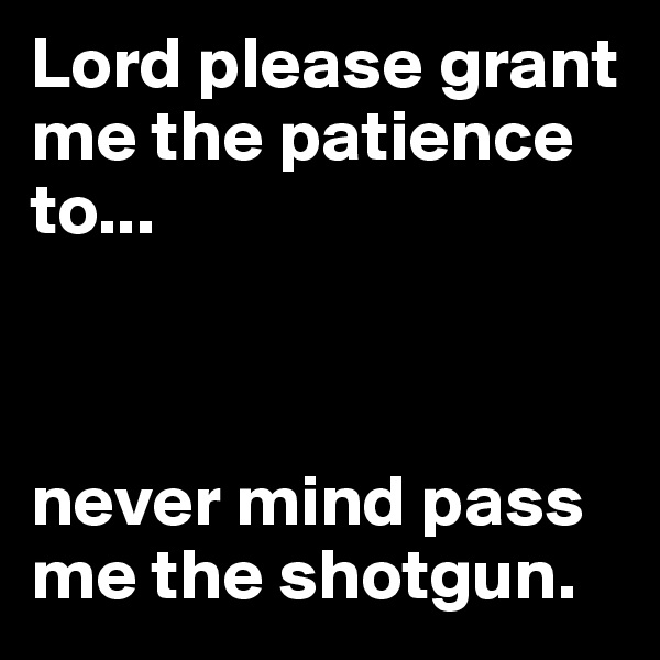 Lord please grant me the patience to...



never mind pass me the shotgun.