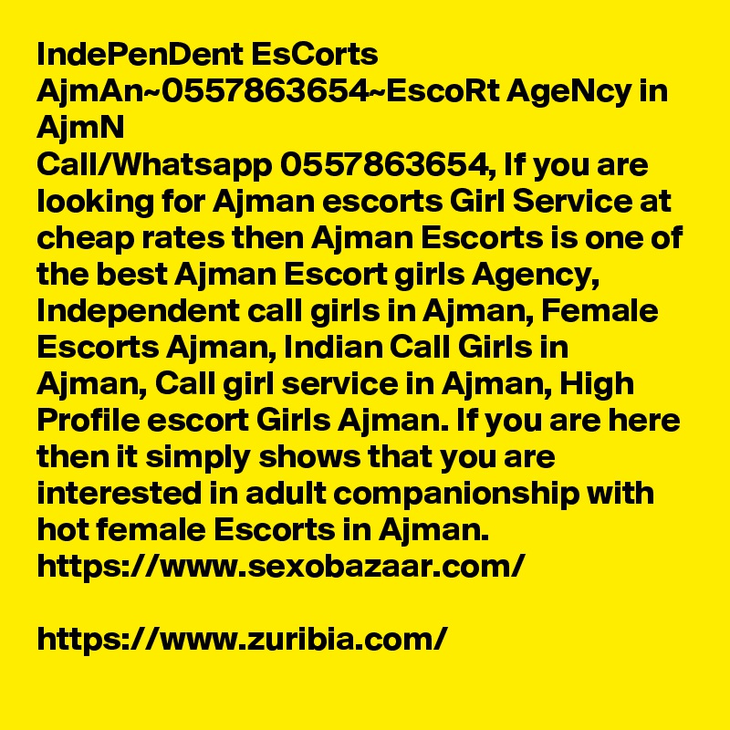 IndePenDent EsCorts AjmAn~0557863654~EscoRt AgeNcy in AjmN
Call/Whatsapp 0557863654, If you are looking for Ajman escorts Girl Service at cheap rates then Ajman Escorts is one of the best Ajman Escort girls Agency, Independent call girls in Ajman, Female Escorts Ajman, Indian Call Girls in Ajman, Call girl service in Ajman, High Profile escort Girls Ajman. If you are here then it simply shows that you are interested in adult companionship with hot female Escorts in Ajman. 
https://www.sexobazaar.com/ 

https://www.zuribia.com/ 