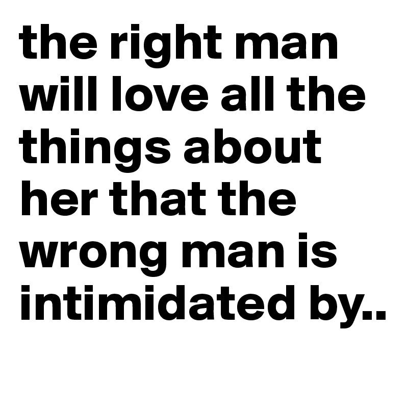 the right man will love all the things about her that the wrong man is intimidated by.. 