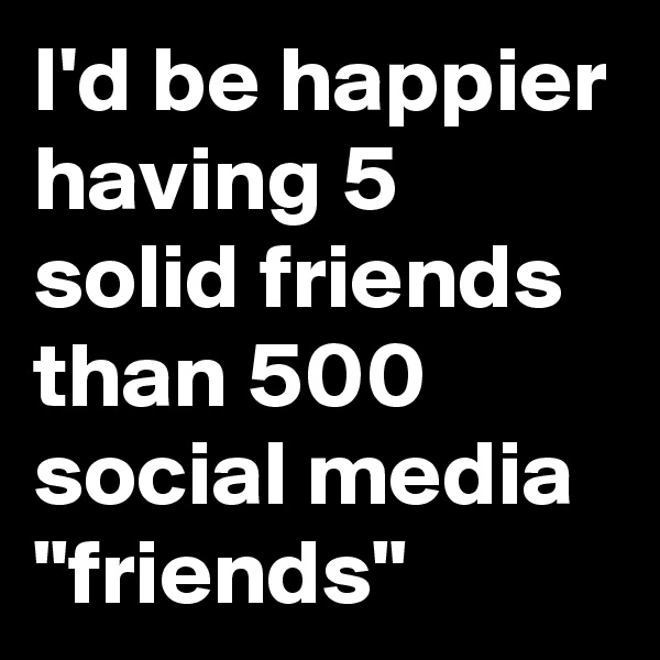 I'd be happier having 5 solid friends than 500 social media "friends"