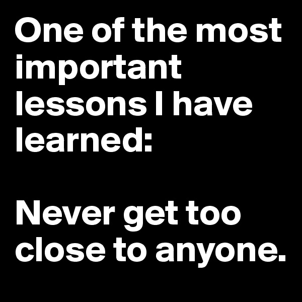 One of the most important lessons I have learned:

Never get too close to anyone.