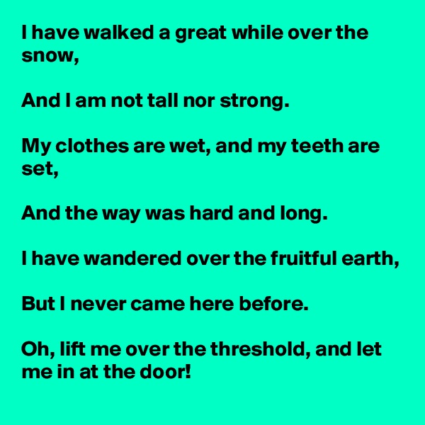 I have walked a great while over the snow,

And I am not tall nor strong.

My clothes are wet, and my teeth are set,

And the way was hard and long.

I have wandered over the fruitful earth,

But I never came here before.

Oh, lift me over the threshold, and let me in at the door!