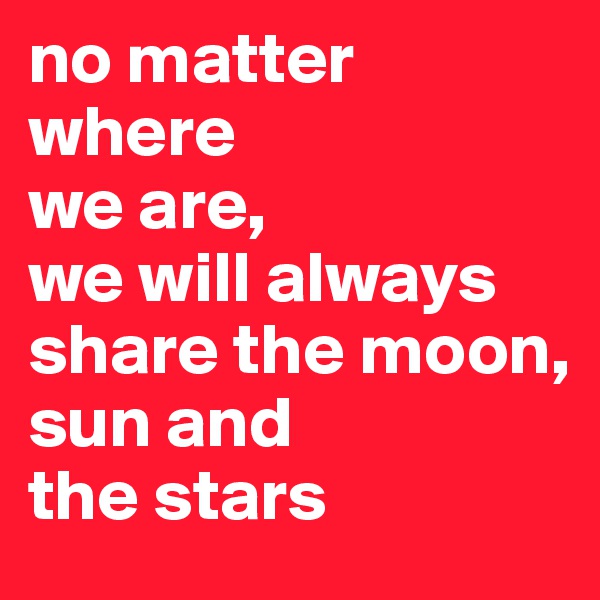 no matter where 
we are,
we will always share the moon, 
sun and 
the stars
