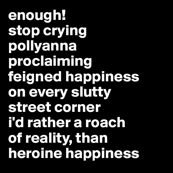 enough!
stop crying 
pollyanna 
proclaiming 
feigned happiness 
on every slutty 
street corner 
i'd rather a roach 
of reality, than 
heroine happiness