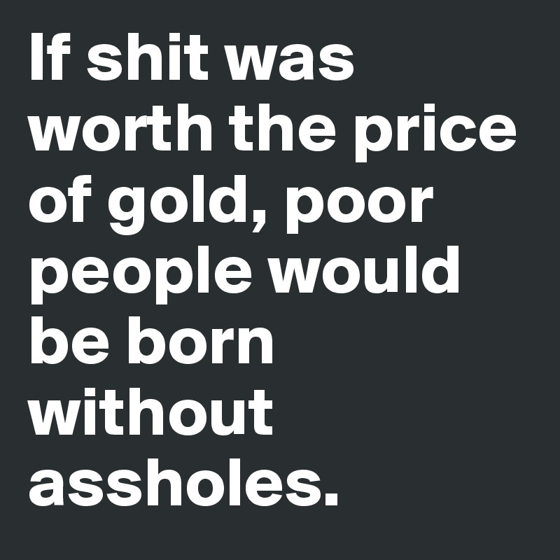 If shit was worth the price of gold, poor people would be born without assholes.
