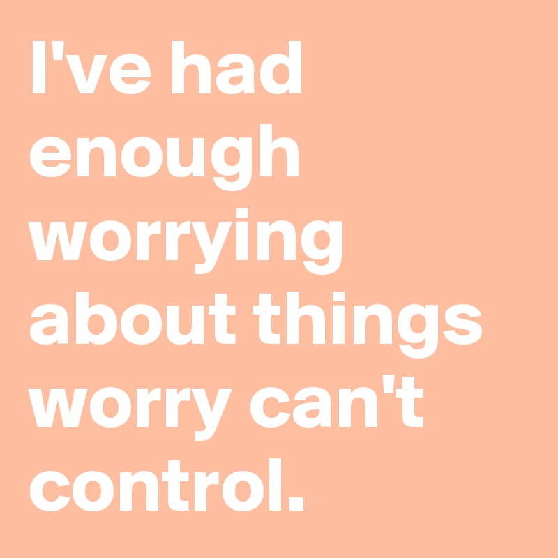 I've had enough worrying about things worry can't control.