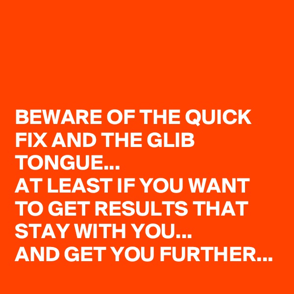 



BEWARE OF THE QUICK FIX AND THE GLIB TONGUE...
AT LEAST IF YOU WANT TO GET RESULTS THAT STAY WITH YOU...
AND GET YOU FURTHER...
