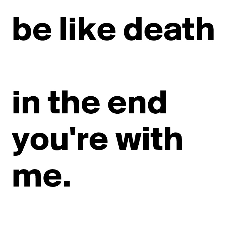 be like death 

in the end you're with me.