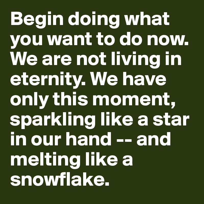 Begin doing what you want to do now. We are not living in eternity. We have only this moment, sparkling like a star in our hand -- and melting like a snowflake.