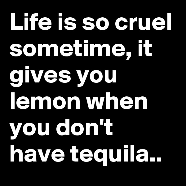 Life is so cruel sometime, it gives you lemon when you don't have tequila..