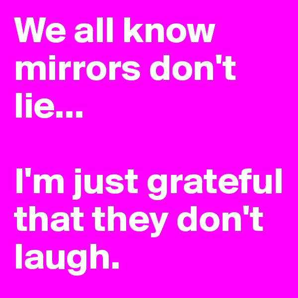 We all know mirrors don't lie...

I'm just grateful that they don't laugh.