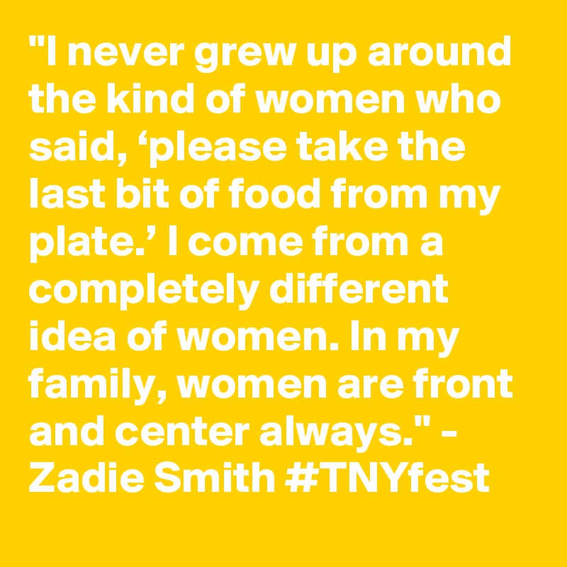 "I never grew up around the kind of women who said, ‘please take the last bit of food from my plate.’ I come from a completely different idea of women. In my family, women are front and center always." - Zadie Smith #TNYfest