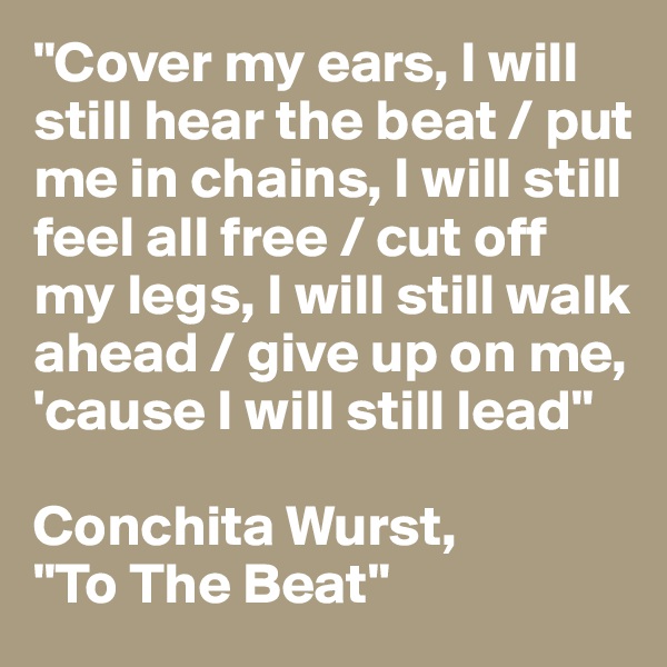 "Cover my ears, I will still hear the beat / put me in chains, I will still feel all free / cut off my legs, I will still walk ahead / give up on me, 'cause I will still lead"

Conchita Wurst, 
"To The Beat"