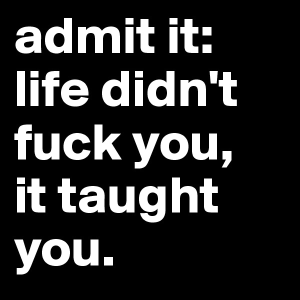 admit it: life didn't  fuck you, 
it taught you. 