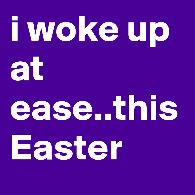 i woke up at ease..this Easter