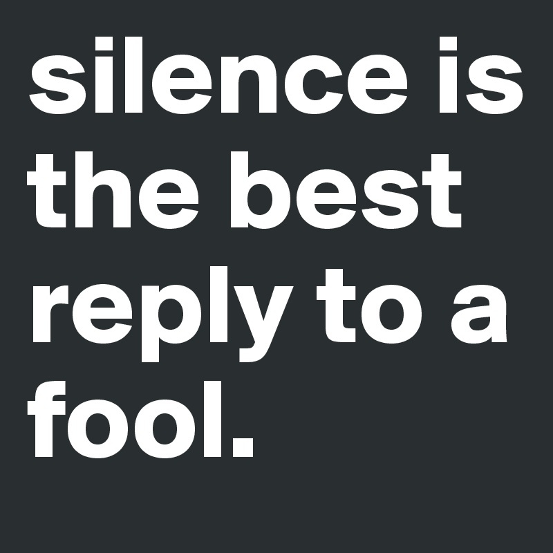 silence is the best reply to a fool. 