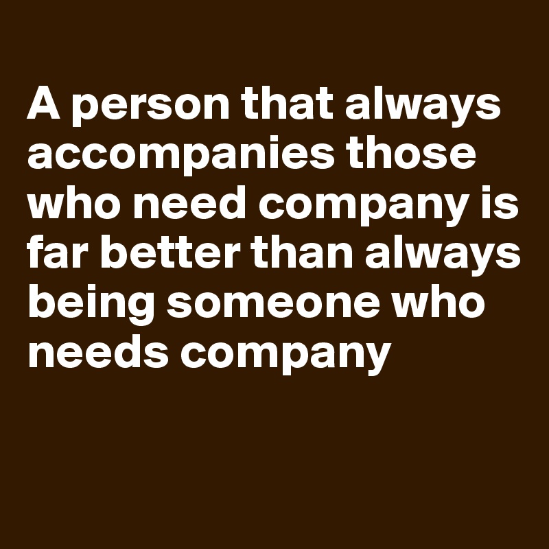 
A person that always accompanies those who need company is far better than always being someone who needs company 

