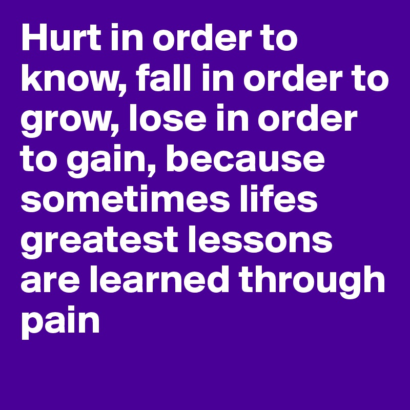 Hurt in order to know, fall in order to grow, lose in order to gain, because sometimes lifes greatest lessons are learned through pain