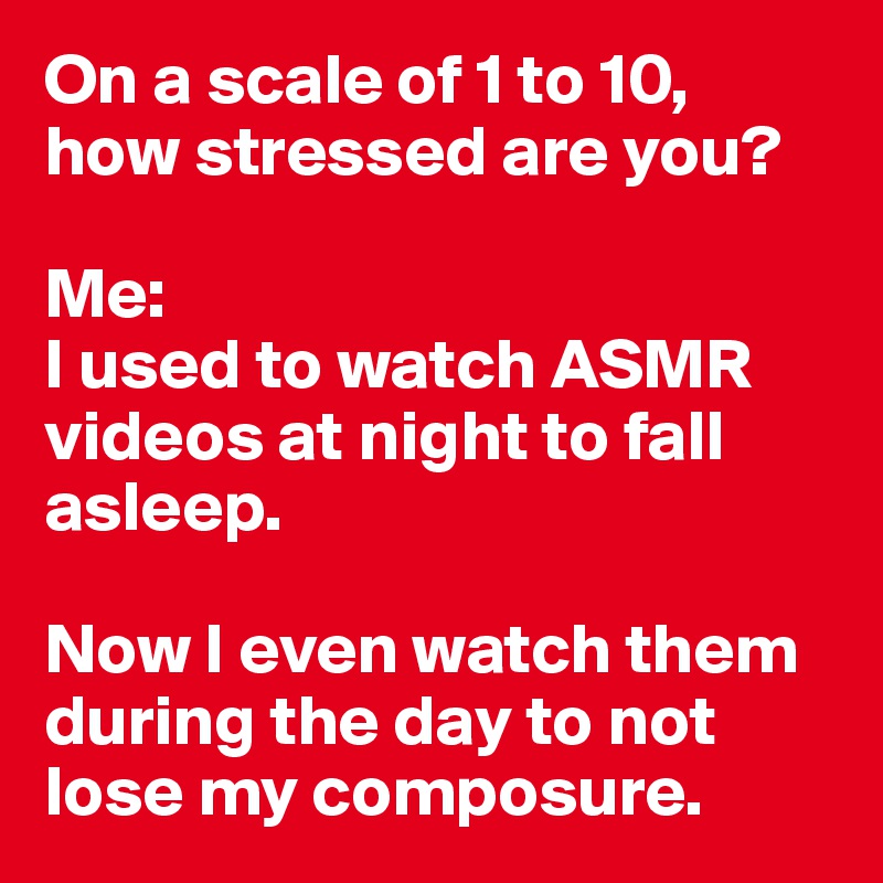 On a scale of 1 to 10, 
how stressed are you? 

Me: 
I used to watch ASMR videos at night to fall asleep. 

Now I even watch them during the day to not lose my composure. 