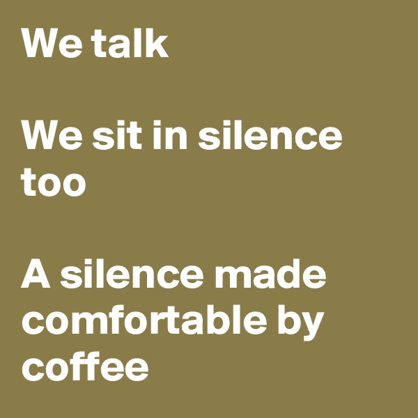 We talk

We sit in silence too

A silence made comfortable by coffee 