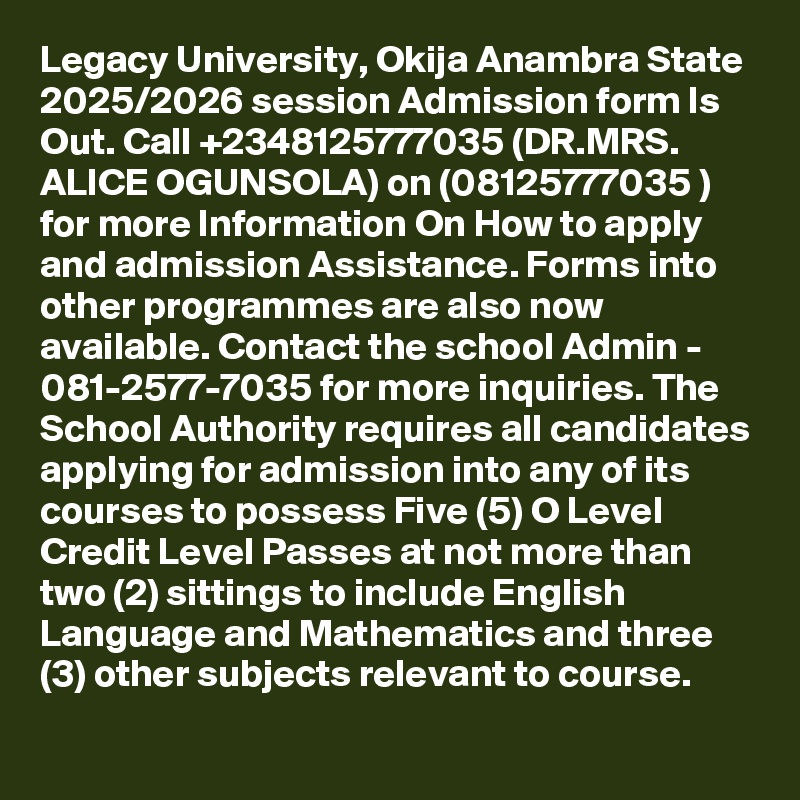 Legacy University, Okija Anambra State 2025/2026 session Admission form Is Out. Call +2348125777035 (DR.MRS. ALICE OGUNSOLA) on (08125777035 ) for more Information On How to apply and admission Assistance. Forms into other programmes are also now available. Contact the school Admin - 081-2577-7035 for more inquiries. The School Authority requires all candidates applying for admission into any of its courses to possess Five (5) O Level Credit Level Passes at not more than two (2) sittings to include English Language and Mathematics and three (3) other subjects relevant to course.
