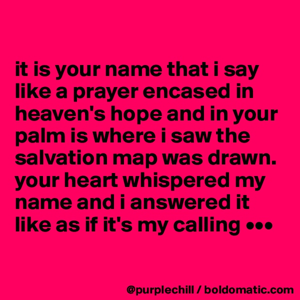 

it is your name that i say like a prayer encased in heaven's hope and in your palm is where i saw the salvation map was drawn. 
your heart whispered my name and i answered it like as if it's my calling •••

