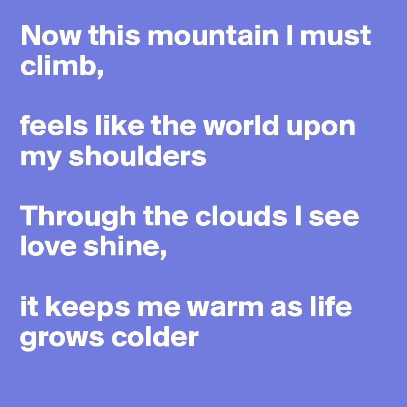 Now this mountain I must climb, 

feels like the world upon my shoulders

Through the clouds I see love shine, 

it keeps me warm as life grows colder
