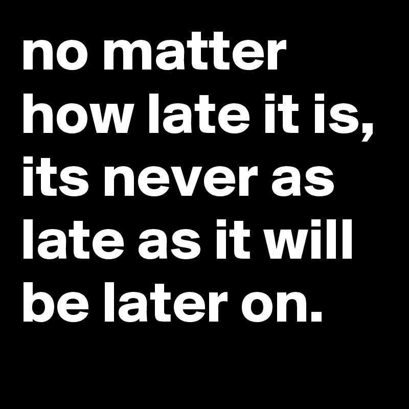 no matter how late it is, its never as late as it will be later on.