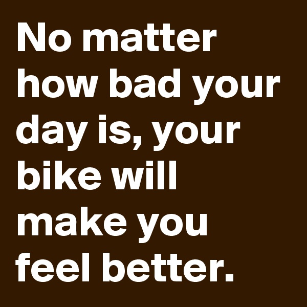 No matter how bad your day is, your bike will make you feel better.