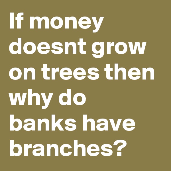 If money doesnt grow on trees then why do banks have branches? 