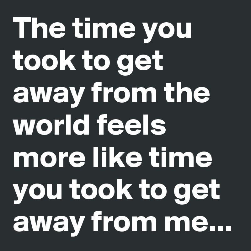 The time you took to get away from the world feels more like time you took to get away from me... 