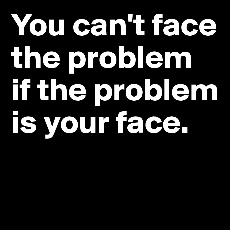 You can't face the problem 
if the problem is your face.


