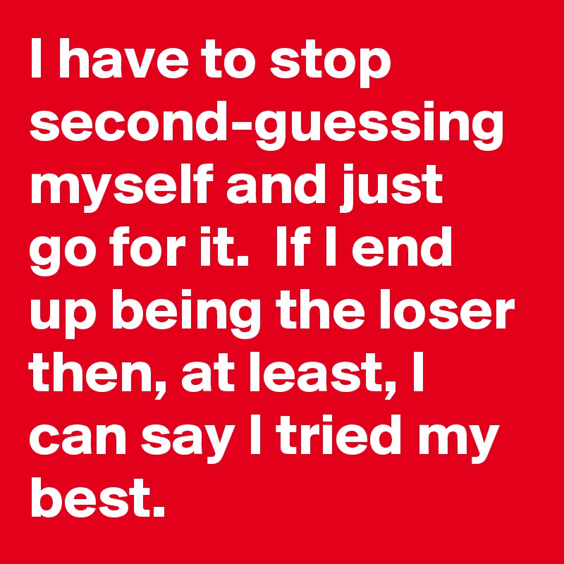 I have to stop second-guessing myself and just go for it.  If I end up being the loser then, at least, I can say I tried my best.