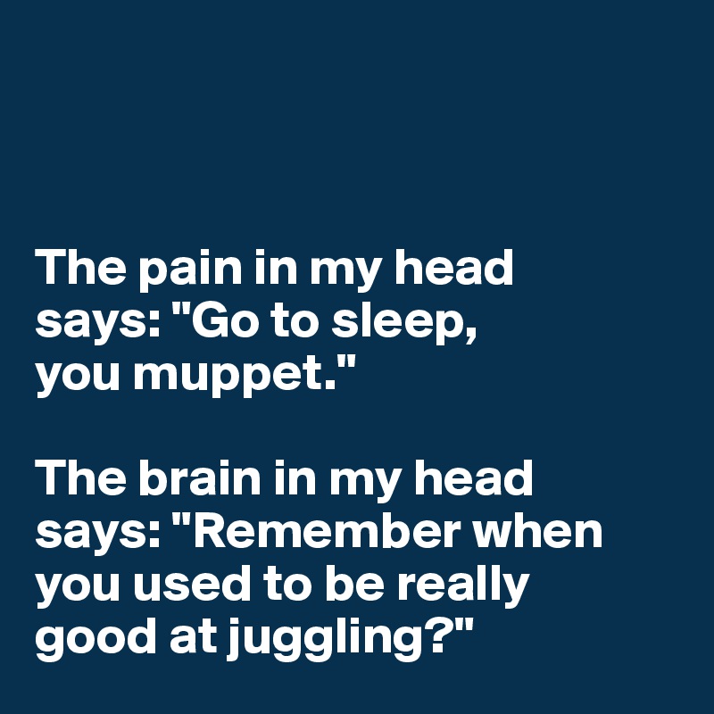 



The pain in my head 
says: "Go to sleep, 
you muppet."

The brain in my head 
says: "Remember when you used to be really 
good at juggling?"