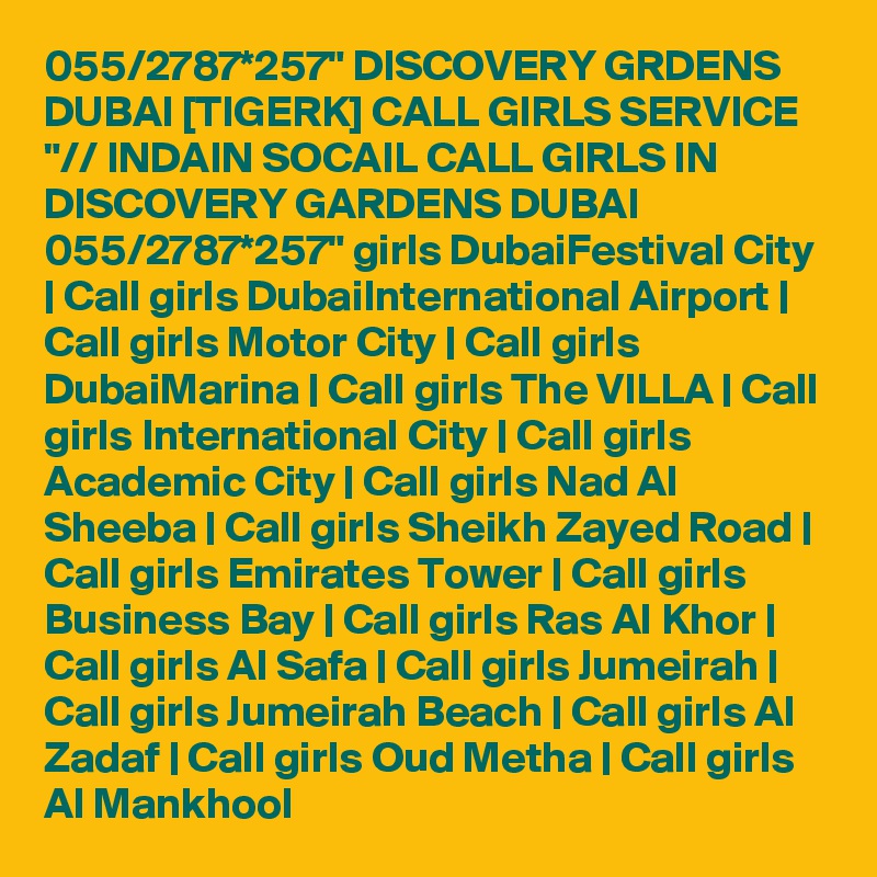 055/2787*257" DISCOVERY GRDENS DUBAI [TIGERK] CALL GIRLS SERVICE "// INDAIN SOCAIL CALL GIRLS IN DISCOVERY GARDENS DUBAI 055/2787*257" girls DubaiFestival City | Call girls DubaiInternational Airport | Call girls Motor City | Call girls DubaiMarina | Call girls The VILLA | Call girls International City | Call girls Academic City | Call girls Nad Al Sheeba | Call girls Sheikh Zayed Road | Call girls Emirates Tower | Call girls Business Bay | Call girls Ras Al Khor | Call girls Al Safa | Call girls Jumeirah | Call girls Jumeirah Beach | Call girls Al Zadaf | Call girls Oud Metha | Call girls Al Mankhool 